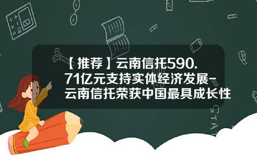 【推荐】云南信托590.71亿元支持实体经济发展-云南信托荣获中国最具成长性信托公司