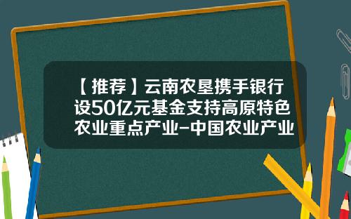 【推荐】云南农垦携手银行设50亿元基金支持高原特色农业重点产业-中国农业产业发展基金