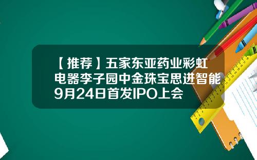 【推荐】五家东亚药业彩虹电器李子园中金珠宝思进智能9月24日首发IPO上会