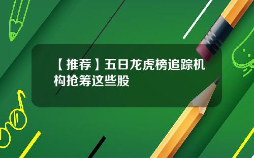【推荐】五日龙虎榜追踪机构抢筹这些股