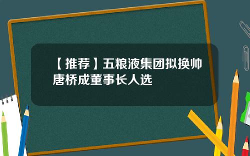 【推荐】五粮液集团拟换帅唐桥成董事长人选