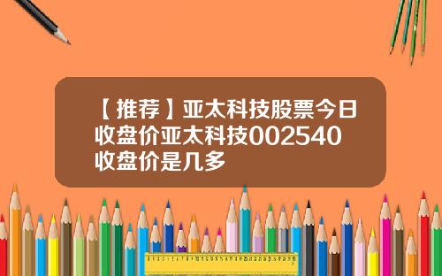 【推荐】亚太科技股票今日收盘价亚太科技002540收盘价是几多