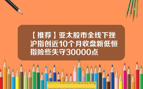【推荐】亚太股市全线下挫沪指创近10个月收盘新低恒指险些失守30000点