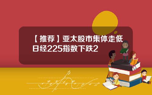 【推荐】亚太股市集体走低日经225指数下跌2