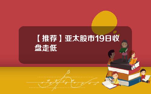 【推荐】亚太股市19日收盘走低