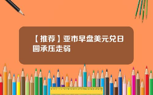 【推荐】亚市早盘美元兑日圆承压走弱