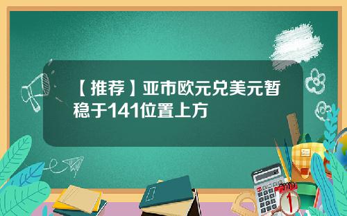 【推荐】亚市欧元兑美元暂稳于141位置上方
