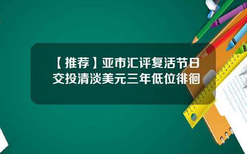 【推荐】亚市汇评复活节日交投清淡美元三年低位徘徊