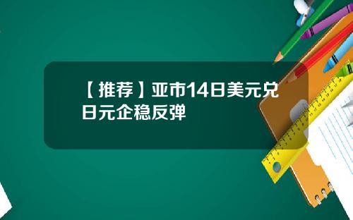 【推荐】亚市14日美元兑日元企稳反弹