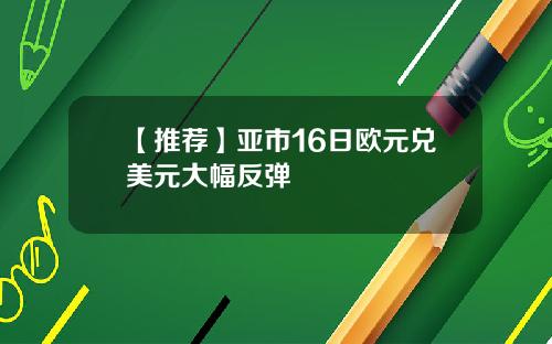 【推荐】亚市16日欧元兑美元大幅反弹