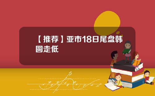 【推荐】亚市18日尾盘韩圆走低