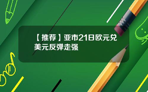 【推荐】亚市21日欧元兑美元反弹走强