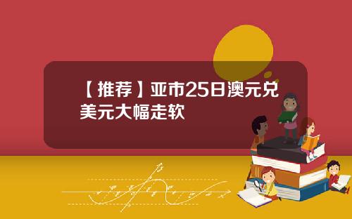 【推荐】亚市25日澳元兑美元大幅走软