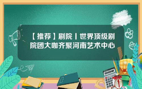 【推荐】剧院丨世界顶级剧院团大咖齐聚河南艺术中心