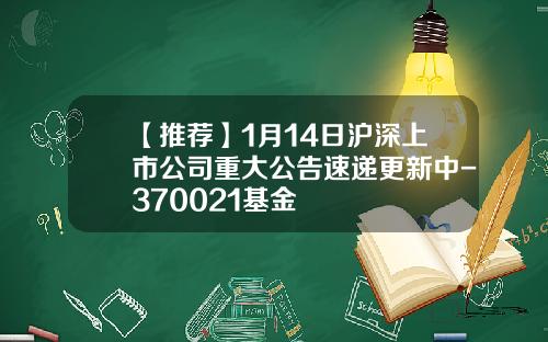 【推荐】1月14日沪深上市公司重大公告速递更新中-370021基金