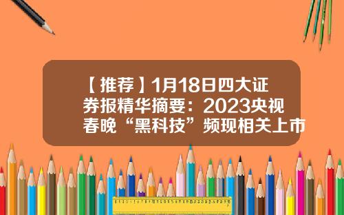 【推荐】1月18日四大证券报精华摘要：2023央视春晚“黑科技”频现相关上市公司引关注-中央电视台上市公司
