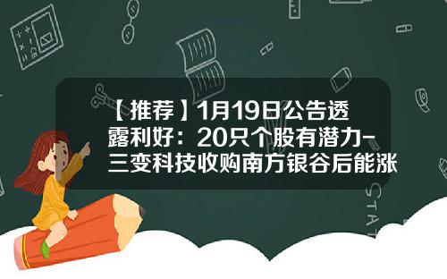 【推荐】1月19日公告透露利好：20只个股有潜力-三变科技收购南方银谷后能涨多少