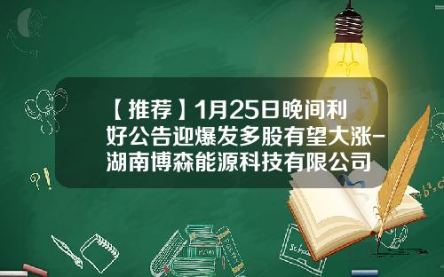 【推荐】1月25日晚间利好公告迎爆发多股有望大涨-湖南博森能源科技有限公司