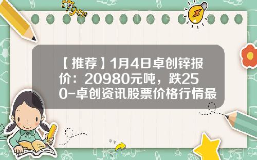 【推荐】1月4日卓创锌报价：20980元吨，跌250-卓创资讯股票价格行情最新