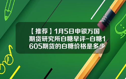 【推荐】1月5日申银万国期货研究所白糖早评-白糖1605期货的白糖价格是多少