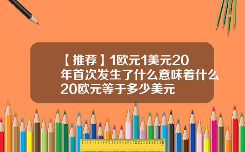 【推荐】1欧元1美元20年首次发生了什么意味着什么20欧元等于多少美元