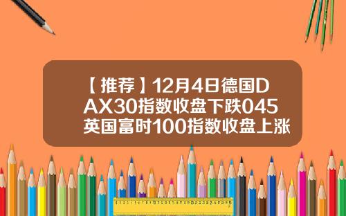 【推荐】12月4日德国DAX30指数收盘下跌045英国富时100指数收盘上涨042