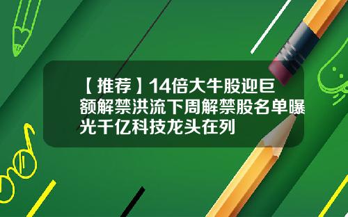 【推荐】14倍大牛股迎巨额解禁洪流下周解禁股名单曝光千亿科技龙头在列