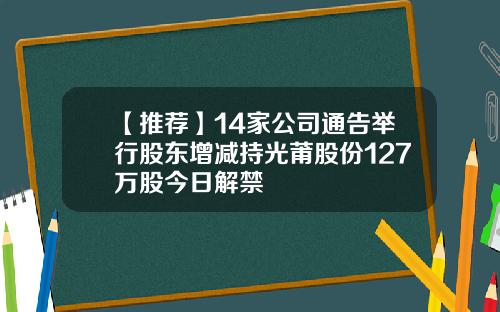 【推荐】14家公司通告举行股东增减持光莆股份127万股今日解禁
