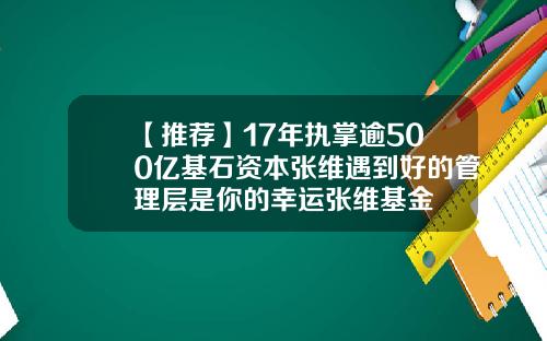 【推荐】17年执掌逾500亿基石资本张维遇到好的管理层是你的幸运张维基金