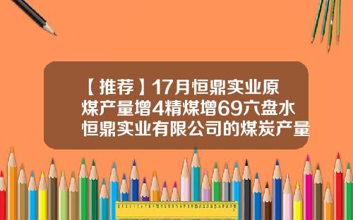 【推荐】17月恒鼎实业原煤产量增4精煤增69六盘水恒鼎实业有限公司的煤炭产量