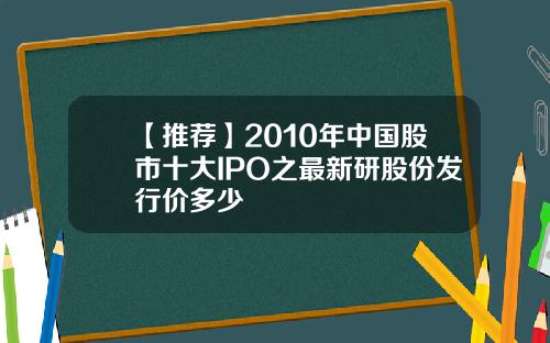 【推荐】2010年中国股市十大IPO之最新研股份发行价多少