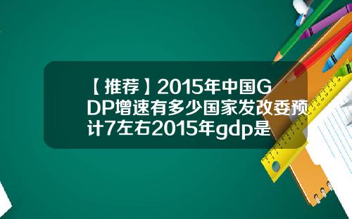 【推荐】2015年中国GDP增速有多少国家发改委预计7左右2015年gdp是多少