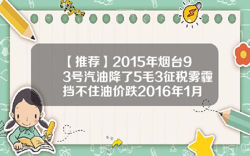【推荐】2015年烟台93号汽油降了5毛3征税雾霾挡不住油价跌2016年1月15日油价93多少钱吨