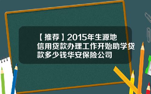 【推荐】2015年生源地信用贷款办理工作开始助学贷款多少钱华安保险公司