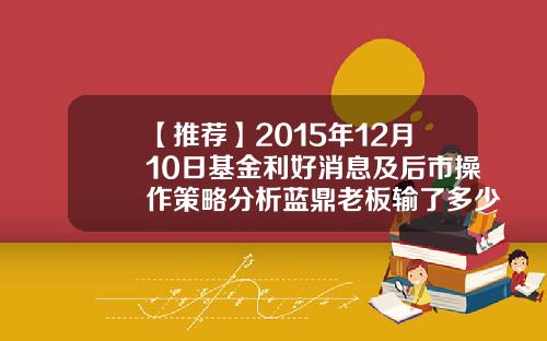 【推荐】2015年12月10日基金利好消息及后市操作策略分析蓝鼎老板输了多少钱