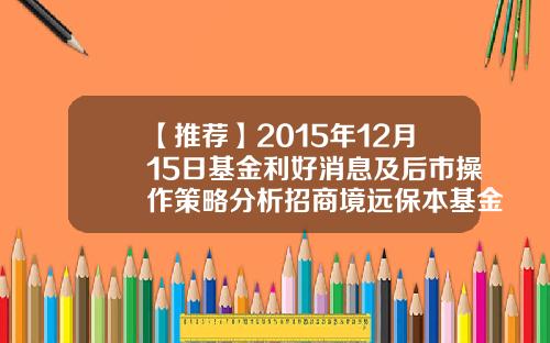 【推荐】2015年12月15日基金利好消息及后市操作策略分析招商境远保本基金