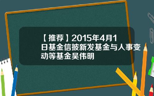 【推荐】2015年4月1日基金信披新发基金与人事变动等基金吴伟明