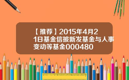 【推荐】2015年4月21日基金信披新发基金与人事变动等基金000480