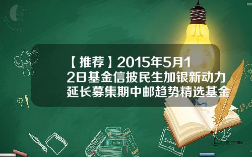 【推荐】2015年5月12日基金信披民生加银新动力延长募集期中邮趋势精选基金001225