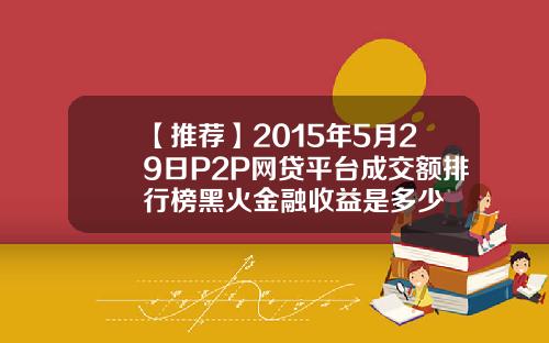 【推荐】2015年5月29日P2P网贷平台成交额排行榜黑火金融收益是多少
