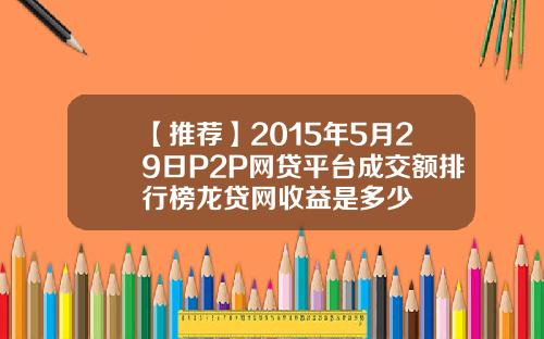 【推荐】2015年5月29日P2P网贷平台成交额排行榜龙贷网收益是多少