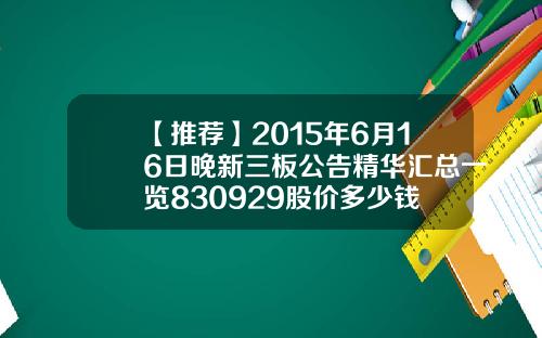 【推荐】2015年6月16日晚新三板公告精华汇总一览830929股价多少钱