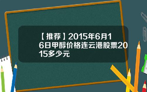 【推荐】2015年6月16日甲醇价格连云港股票2015多少元