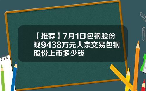 【推荐】7月1日包钢股份现9438万元大宗交易包钢股份上市多少钱