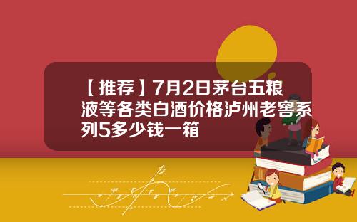 【推荐】7月2日茅台五粮液等各类白酒价格泸州老窖系列5多少钱一箱