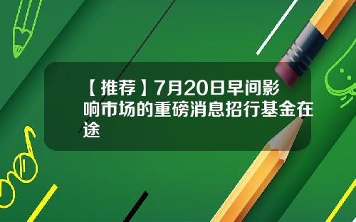 【推荐】7月20日早间影响市场的重磅消息招行基金在途