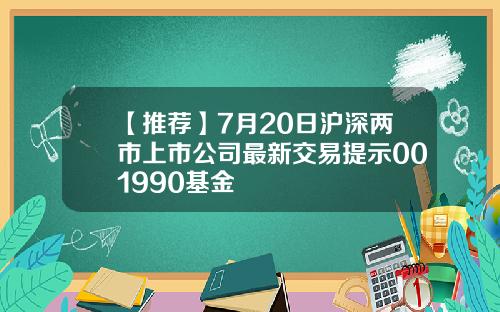 【推荐】7月20日沪深两市上市公司最新交易提示001990基金