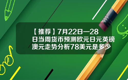 【推荐】7月22日—28日当周货币预测欧元日元英镑澳元走势分析78美元是多少欧元
