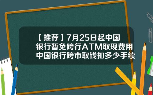 【推荐】7月25日起中国银行暂免跨行ATM取现费用中国银行跨市取钱扣多少手续费