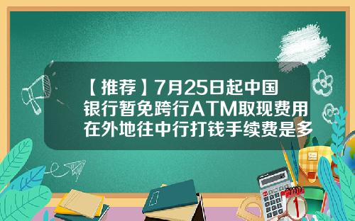 【推荐】7月25日起中国银行暂免跨行ATM取现费用在外地往中行打钱手续费是多少